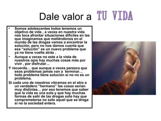 Dale valor a  Somos adolescentes todos tenemos un objetivo de vida , a veces en nuestra vida  nos toca afrontar situaciones difíciles en las que imaginamos que metiéndonos en el mundo de las drogas vamos a encontrar la solución, pero no nos damos cuenta que esa “solución” es un nuevo problema que ya no tiene vuelta atrás . Aunque a veces no este a la vista de nuestros ojos hay muchas cosas más por vivir , por disfrutar… Y recuerda… que aunque a veces parezca que esos problemas jamás van a  terminar… todo problema tiene solución si no no es un problema. Si cada uno de nosotros viéramos en el otro a un verdadero “hermano” las cosas serían muy distintas… por eso tenemos que saber que la vida es una sola y que hay muchas formas de salir de las drogas solo hay que comprometerse no solo aquel que se droga si no la sociedad entera. TU VIDA 