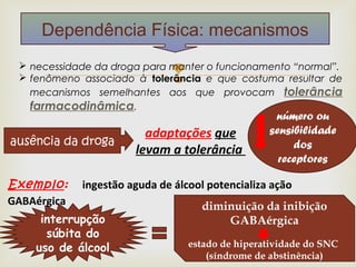Dependência Física: mecanismos
   necessidade da droga para manter o funcionamento “normal”.
                              
   fenômeno associado à tolerância e que costuma resultar de
    mecanismos semelhantes aos que provocam tolerância
    farmacodinâmica.
                                                  número ou
                         adaptações que          sensibilidade
ausência da droga                                     dos
                       levam a tolerância
                                                   receptores

Exemplo: ingestão aguda de álcool potencializa ação
GABAérgica                       diminuição da inibição
     interrupção                       GABAérgica
      súbita do
    uso de álcool             estado de hiperatividade do SNC
                                    (síndrome de abstinência)
 