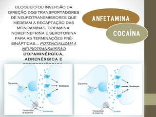 bloqueio ou inversão da
direção dos transportadores
 de neurotransmissores que
  medeiam a recaptação das
                                 anfetamina
    monoaminas; dopamina,
 norepinefrina e serotonina           Cocaína
   para as terminações pré-
 sinápticas... potencializam a
      neurotransmissão
       dopaminérgica,
       adrenérgica e
      serotonérgica.
 