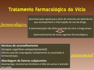 Tratamento Farmacológico do Vício
                         desintoxicação aguda para alivío de sintomas de abstinência
                              que acompanham a interrupção do uso da droga.
farmacológico
                         A desintoxicação não afeta evolução do vício a longo prazo.

                             desenvolvimento de novos agentes farmacológicos



técnicas de aconselhamento
(terapia cognitivo-comportamental)
efetivas quando empregadas isoladamente ou associadas à
farmacoterapia.                                                  psicossocial
Abordagem de fatores subjacentes
desemprego, transtornos familiares e falta de acesso à atenção
em saúde
 