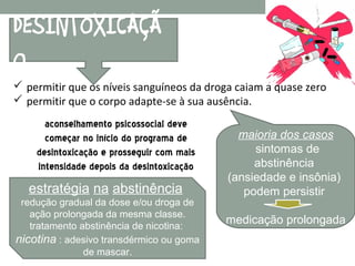 DESINTOXICAÇÃ
O
 permitir que os níveis sanguíneos da droga caiam a quase zero
 permitir que o corpo adapte-se à sua ausência.
      aconselhamento psicossocial deve
      começar no início do programa de       maioria dos casos
    desintoxicação e prosseguir com mais        sintomas de
    intensidade depois da desintoxicação        abstinência
                                           (ansiedade e insônia)
   estratégia na abstinência                  podem persistir
 redução gradual da dose e/ou droga de
   ação prolongada da mesma classe.
   tratamento abstinência de nicotina:
                                           medicação prolongada
nicotina : adesivo transdérmico ou goma
               de mascar.
 