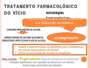 TRATAMENTO FARMACOLÓGICO
 DO VÍCIO      estratégias
                      medicamentos para evitar a disforia
                                  farmacológicas
                           e a disfunção encefálica
                                 prolongadas
    consumo prolongado de álcool


   hiperatividade do sistema glutamato,     acamprosato
(persistente após cessar o uso de álcool)

            modula a hiperatividade do glutamato para restabelecer
             um estado mais próximo do normal
            eficaz na prevenção da recaída no alcoolismo

Mais recente... Topiramato bloqueio receptores do glutamato
       redução significativa da ingestão de álcool em um estudo
                  duplo-cego controlado por placebo
 