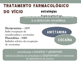 TRATAMENTO FARMACOLÓGICO
DO VÍCIO      estratégias
                 medicamentos para evitar a disforia
                             farmacológicas
                      e a disfunção encefálica
                            prolongadas
Desipramina – ADT
Inibe recaptação de                   anfetamina
noradrenalina e serotonina
Fluoxdtina – ISRS
Inibidor seletivo da recaptação                  Cocaína
de serotonina

           sensibilização à cocaína      = glutamato
estudo da eficácia de antiepilépticos (topiramato) no tratamento
                   da dependência de cocaína
 