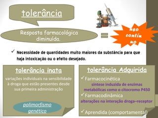tolerância
                                                                  uso
        Resposta farmacológica                                  c o n t ín
              diminuída.                                           uo
    Necessidade de quantidades muito maiores da substância para que
     haja intoxicação ou o efeito desejado.

     tolerância inata                       tolerância Adquirida
variações individuais na sensibilidade   Farmacocinética
 à droga que estão presentes desde           síntese induzida de enzimas
     sua primeira administração           metabólicas como o citocromo P450
                                         Farmacodinâmica
                                         alterações na interação droga–receptor
          polimorfismo
            genético                     Aprendida (comportamental)
 