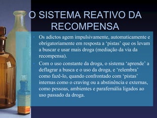 O SISTEMA REATIVO DA
RECOMPENSA
• Os adictos agem impulsivamente, automaticamente e
obrigatoriamente em resposta a ‘pistas’ que os levam
a buscar e usar mais droga (mediação da via da
recompensa).
• Com o uso constante da droga, o sistema ‘aprende’ a
deflagrar a busca e o uso da droga, e ‘relembra’
como fazê-lo, quando confrontado com ‘pistas’
internas como o craving ou a abstinência e externas,
como pessoas, ambientes e parafernália ligados ao
uso passado da droga.
 