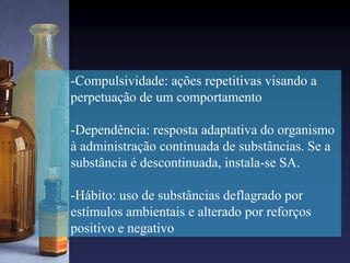 -Compulsividade: ações repetitivas visando a
perpetuação de um comportamento
-Dependência: resposta adaptativa do organismo
à administração continuada de substâncias. Se a
substância é descontinuada, instala-se SA.
-Hábito: uso de substâncias deflagrado por
estímulos ambientais e alterado por reforços
positivo e negativo
 