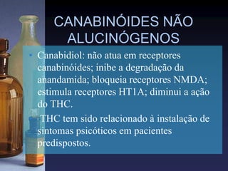 CANABINÓIDES NÃO
ALUCINÓGENOS
• Canabidiol: não atua em receptores
canabinóides; inibe a degradação da
anandamida; bloqueia receptores NMDA;
estimula receptores HT1A; diminui a ação
do THC.
• THC tem sido relacionado à instalação de
sintomas psicóticos em pacientes
predispostos.
 