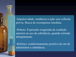 -Impulsividade: tendência à ação sem reflexão
prévia. Busca de recompensa imediata.
-Rebote: Expressão exagerada da condição
anterior ao uso da substância, quando retirada
abruptamente.
-Reforço: condicionamento positivo do ato de
administrar a substância.
 