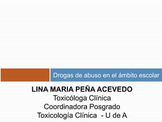 Drogas de abuso en el ámbito escolar LINA MARIA PEÑA ACEVEDO Toxicóloga Clínica  Coordinadora Posgrado Toxicología Clínica  - U de A 
