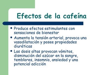 Efectos de la cafeína
 Produce efectos estimulantes con
sensaciones de bienestar
 Aumenta la tensión arterial, provoca una
vasodilatación y posee propiedades
diuréticas
 Las dosis altas provocan vómitos,
disminución del azúcar en la sangre,
temblores, insomnio, ansiedad y una
potencial adicción
 