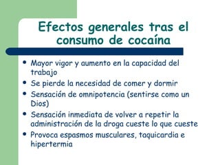 Efectos generales tras el
consumo de cocaína
 Mayor vigor y aumento en la capacidad del
trabajo
 Se pierde la necesidad de comer y dormir
 Sensación de omnipotencia (sentirse como un
Dios)
 Sensación inmediata de volver a repetir la
administración de la droga cueste lo que cueste
 Provoca espasmos musculares, taquicardia e
hipertermia
 