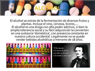 El alcohol se extrae de la fermentación de diversos frutos y
         plantas. Incluye el vino, cerveza, licores,...
 El alcohol es una droga con alto poder adictivo, si bien la
amplia tolerancia social y su fácil adquisición la convierten
 en una sustancia 'doméstica', con presencia constante en
    nuestra cultura occidental. Legalmente no se puede
     vender bebidas alcohólicas a menores de 18 años.
 