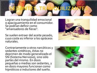 Logran una tranquilidad emocional
o apaciguamiento en el consumidor.
Se podrían definir como
"amansadores de fieras".
Se suelen extraer del aceite pesado,
cuyo coste es inferior a los opiáceos
naturales.
Contrariamente a otros narcóticos y
sedantes sintéticos, éstas no
deprimen de modo generalizado el
SN (Sistema Nervioso), sino sólo
partes del mismo. En dosis
pequeñas o medias son sedantes, y
en dosis mayores funcionan como
hipnóticos o inductores del sueño.
 