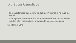 Diuréticos Osmóticos
- São Substancias que agem no Túbulo Proximal e na Alça de
Henle.
- São agentes livremente filtrados no Glomérulo, atuam como
solutos não reabsorvíveis, provocando a osmose de água.
Ex: Manitol-20%
 