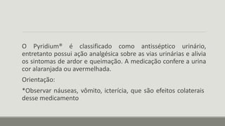 O Pyridium® é classificado como antisséptico urinário,
entretanto possui ação analgésica sobre as vias urinárias e alivia
os sintomas de ardor e queimação. A medicação confere a urina
cor alaranjada ou avermelhada.
Orientação:
*Observar náuseas, vômito, icterícia, que são efeitos colaterais
desse medicamento
 