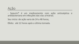 Ação
- Sepurin® é um medicamento com ação antisséptica e
antibacteriana em infecções das vias urinárias.
Seu início: de ação varia de 24 a 48 horas,
Efeito: até 12 horas após a última tomada.
 