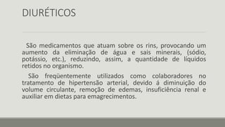 DIURÉTICOS
São medicamentos que atuam sobre os rins, provocando um
aumento da eliminação de água e sais minerais, (sódio,
potássio, etc.), reduzindo, assim, a quantidade de líquidos
retidos no organismo.
São freqüentemente utilizados como colaboradores no
tratamento de hipertensão arterial, devido á diminuição do
volume circulante, remoção de edemas, insuficiência renal e
auxiliar em dietas para emagrecimentos.
 