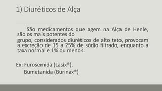 1) Diuréticos de Alça
São medicamentos que agem na Alça de Henle,
são os mais potentes do
grupo, considerados diuréticos de alto teto, provocam
a excreção de 15 a 25% de sódio filtrado, enquanto a
taxa normal e 1% ou menos.
Ex: Furosemida (Lasix®).
Bumetanida (Burinax®)
 