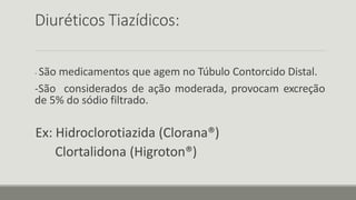 Diuréticos Tiazídicos:
- São medicamentos que agem no Túbulo Contorcido Distal.
-São considerados de ação moderada, provocam excreção
de 5% do sódio filtrado.
Ex: Hidroclorotiazida (Clorana®)
Clortalidona (Higroton®)
 