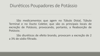 Diuréticos Poupadores de Potássio
São medicamentos que agem no Túbulo Distal, Túbulo
Terminal e no Ducto Coletor, que são os principais locais de
excreção de Potássio, provocando, portanto, a Reabsorção de
Potássio.
São diuréticos de efeito brando, provocam a excreção de 2
a 3% de sódio filtrado.
 