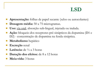 LSD Apresentação:  folhas de papel secante (selos ou autocolantes) Dosagem média:  50 a 75 microgramas. Uso:   via oral , absorção sub-lingual, injetada ou inalada. Ação:  bloqueio dos receptores pré-sinápticos da dopamina (D1 e D2) - concentração de dopamina na fenda sináptica.  Metabolismo  hepático Excreção  renal Latência:  de ½ a 3 horas Duração dos efeitos:  de 8 a 12 horas Meia-vida:  3 horas 