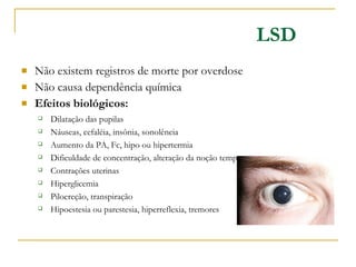 Não existem registros de morte por overdose Não causa dependência química Efeitos biológicos: LSD Dilatação das pupilas Náuseas, cefaléia, insônia, sonolência Aumento da PA, Fc, hipo ou hipertermia  Dificuldade de concentração, alteração da noção tempo-espaço Contrações uterinas Hiperglicemia Piloereção, transpiração Hipoestesia ou parestesia, hiperreflexia, tremores 