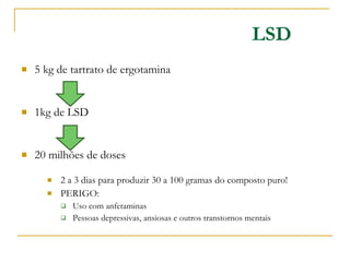 5 kg de tartrato de ergotamina 1kg de LSD 20 milhões de doses 2 a 3 dias para produzir 30 a 100 gramas do composto puro! PERIGO:  Uso com anfetaminas Pessoas depressivas, ansiosas e outros transtornos mentais LSD 