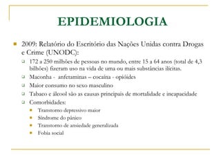 EPIDEMIOLOGIA 2009: Relatório do Escritório das Nações Unidas contra Drogas e Crime (UNODC): 172 a 250 milhões de pessoas no mundo, entre 15 a 64 anos (total de 4,3 bilhões) fizeram uso na vida de uma ou mais substâncias ilícitas. Maconha -  anfetaminas – cocaína - opióides Maior consumo no sexo masculino Tabaco e álcool são as causas principais de mortalidade e incapacidade Comorbidades:  Transtorno depressivo maior Síndrome do pânico Transtorno de ansiedade generalizada Fobia social 