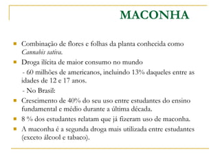 MACONHA Combinação de flores e folhas da planta conhecida como  Cannabis sativa . Droga ilícita de maior consumo no mundo - 60 milhões de americanos, incluindo 13% daqueles entre as idades de 12 e 17 anos.  - No Brasil: Crescimento de 40% do seu uso entre estudantes do ensino fundamental e médio durante a última década.  8 % dos estudantes relatam que já fizeram uso de maconha.  A maconha é a segunda droga mais utilizada entre estudantes (exceto álcool e tabaco).  