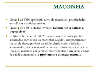 Doses  de THC (princípio ativo da maconha): propriedades ansiolíticas e antidepressivas.  Doses  de THC : efeitos inversos  (altamente sedativas e depressivas) . Relatório britânico de 2002 listou os riscos à saúde pública associados com o uso da maconha: suicídio, comportamento sexual de risco, gravidez na adolescência e não desejadas aumentadas, doenças sexualmente transmissíveis, acidentes de trânsito, acidentes em geral, crimes violentos e em geral, custos da saúde aumentados, e  problemas e doenças mentais .  MACONHA 