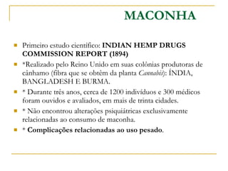 Primeiro estudo científico:  INDIAN HEMP DRUGS COMMISSION REPORT (1894)  *Realizado pelo Reino Unido em suas colônias produtoras de cânhamo (fibra que se obtêm da planta  Cannabis ): ÍNDIA, BANGLADESH E BURMA.  * Durante três anos, cerca de 1200 indivíduos e 300 médicos foram ouvidos e avaliados, em mais de trinta cidades. * Não encontrou alterações psiquiátricas exclusivamente relacionadas ao consumo de maconha. *  Complicações relacionadas ao uso pesado . MACONHA 