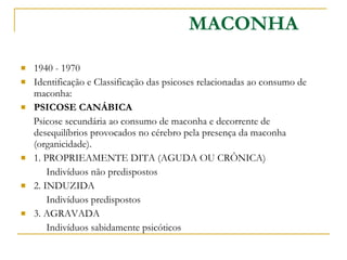 1940 - 1970  Identificação e Classificação das psicoses relacionadas ao consumo de maconha: PSICOSE CANÁBICA  Psicose secundária ao consumo de maconha e decorrente de desequilíbrios provocados no cérebro pela presença da maconha (organicidade). 1. PROPRIEAMENTE DITA (AGUDA OU CRÔNICA)  Indivíduos não predispostos  2. INDUZIDA  Indivíduos predispostos  3. AGRAVADA  Indivíduos sabidamente psicóticos  MACONHA 