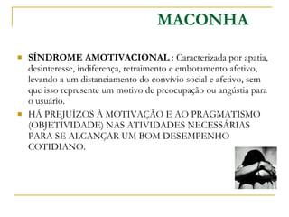 SÍNDROME AMOTIVACIONAL  : Caracterizada por apatia, desinteresse, indiferença, retraimento e embotamento afetivo, levando a um distanciamento do convívio social e afetivo, sem que isso represente um motivo de preocupação ou angústia para o usuário. HÁ PREJUÍZOS À MOTIVAÇÃO E AO PRAGMATISMO (OBJETIVIDADE) NAS ATIVIDADES NECESSÁRIAS PARA SE ALCANÇAR UM BOM DESEMPENHO COTIDIANO. MACONHA 