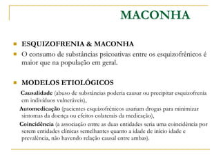 ESQUIZOFRENIA & MACONHA  O consumo de substâncias psicoativas entre os esquizofrênicos é maior que na população em geral.  MODELOS ETIOLÓGICOS  Causalidade  (abuso de substâncias poderia causar ou precipitar esquizofrenia em indivíduos vulneráveis), Automedicação  (pacientes esquizofrênicos usariam drogas para minimizar sintomas da doença ou efeitos colaterais da medicação), Coincidência  (a associação entre as duas entidades seria uma coincidência por serem entidades clínicas semelhantes quanto a idade de início idade e prevalência, não havendo relação causal entre ambas). MACONHA 
