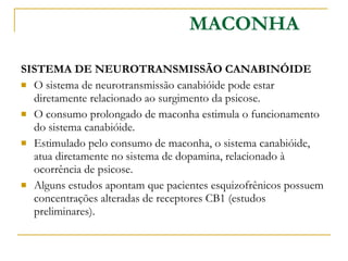 SISTEMA DE NEUROTRANSMISSÃO CANABINÓIDE  O sistema de neurotransmissão canabióide pode estar diretamente relacionado ao surgimento da psicose.  O consumo prolongado de maconha estimula o funcionamento do sistema canabióide. Estimulado pelo consumo de maconha, o sistema canabióide, atua diretamente no sistema de dopamina, relacionado à ocorrência de psicose. Alguns estudos apontam que pacientes esquizofrênicos possuem concentrações alteradas de receptores CB1 (estudos preliminares). MACONHA 
