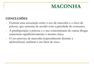 CONCLUSÕES  Existem uma associação entre o uso de maconha e o risco de psicose, que aumenta de acordo com a gravidade do consumo; A predisposição à psicose e o uso concomitante de outras drogas aumentam significativamente o mesmo risco; O uso precoce de maconha (especialmente durante a adolescência) também é um fator de risco. MACONHA 