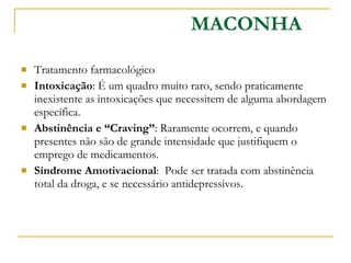 Tratamento farmacológico Intoxicação : É um quadro muito raro, sendo praticamente inexistente as intoxicações que necessitem de alguma abordagem específica. Abstinência e “Craving” : Raramente ocorrem, e quando presentes não são de grande intensidade que justifiquem o emprego de medicamentos. Síndrome Amotivacional :  Pode ser tratada com abstinência total da droga, e se necessário antidepressivos. MACONHA 