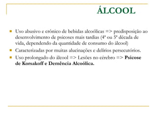 Uso abusivo e crônico de bebidas alcoólicas => predisposição ao desenvolvimento de psicoses mais tardias (4ª ou 5ª década de vida, dependendo da quantidade de consumo do álcool) Caracterizadas por muitas alucinações e delírios persecutórios.  Uso prolongado do álcool => Lesões no cérebro =>  Psicose de Korsakoff e Demência Alcoólica.  ÁLCOOL 