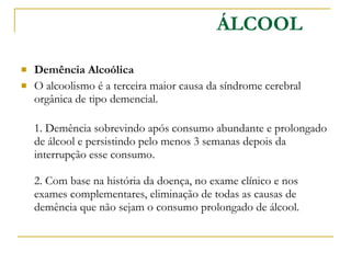 Demência Alcoólica  O alcoolismo é a terceira maior causa da síndrome cerebral orgânica de tipo demencial. 1. Demência sobrevindo após consumo abundante e prolongado de álcool e persistindo pelo menos 3 semanas depois da interrupção esse consumo.  2. Com base na história da doença, no exame clínico e nos exames complementares, eliminação de todas as causas de demência que não sejam o consumo prolongado de álcool.  ÁLCOOL 