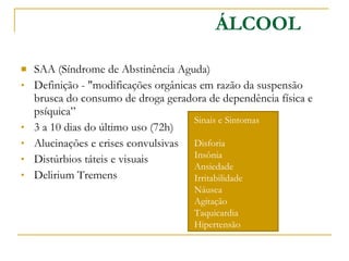 SAA (Síndrome de Abstinência Aguda) Definição - "modificações orgânicas em razão da suspensão brusca do consumo de droga geradora de dependência física e psíquica” 3 a 10 dias do último uso (72h) Alucinações e crises convulsivas Distúrbios táteis e visuais Delirium Tremens ÁLCOOL Sinais e Sintomas Disforia Insônia  Ansiedade Irritabilidade  Náusea Agitação Taquicardia Hipertensão 