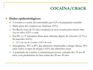 Dados epidemiológicos: A cocaína e o crack são consumidos por 0,3% da população mundial Maior parte dos usuários nas Américas (70%) No Brasil, cerca de 2% dos estudantes já usou cocaína pelo menos uma vez na vida e 0,2% o  crack Em SP, é a 3ª substância ilícita mais utilizada, depois de solventes (2,7%) e da maconha (6,6%). 2,1% de uso de cocaína e 0,4% de  crack Emergências: 30% a 40% das admissões relacionadas a drogas ilícitas, 10% entre todos os tipos de drogas e 0,5% das admissões totais A população de usuários é extremamente jovem, variando dos 15 aos 45 anos, com predomínio da faixa etária dos 20 aos 30 anos COCAÍNA/CRACK 