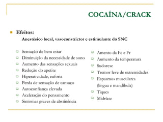 Efeitos: Anestésico local, vasoconstrictor e estimulante do SNC Sensação de bem estar Diminuição da necessidade de sono Aumento das sensações sexuais Redução do apetite Hiperatividade, euforia Perda de sensação de cansaço Autoconfiança elevada Aceleração do pensamento Sintomas graves de abstinência COCAÍNA/CRACK Amento da Fc e Fr Aumento da temperatura Sudorese Tremor leve de extremidades Espasmos musculares  (língua e mandíbula) Tiques Midríase 
