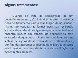 Alguns Tratamentos:

       Quando se trata da recuperação de um
dependente químico, são inúmeras as alternativas e os
tipos de tratamento para a reabilitação desse usuário.
Assim, são variadas as formas para sua reinserção
social, a depender do estágio em que cada indivíduo se
encontra (alguns em estágios de dependência mais
avançados do que outros). Portanto, aqui, faremos uma
síntese de alguns desses tipos desses tratamentos e,
por fim, destacaremos a questão da religiosidade como
sendo também um importante fator na reabilitação dos
dependentes químicos.
 