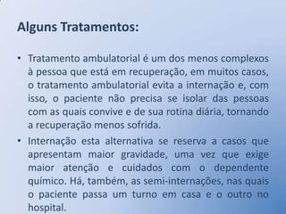 Alguns Tratamentos:

• Tratamento ambulatorial é um dos menos complexos
  à pessoa que está em recuperação, em muitos casos,
  o tratamento ambulatorial evita a internação e, com
  isso, o paciente não precisa se isolar das pessoas
  com as quais convive e de sua rotina diária, tornando
  a recuperação menos sofrida.
• Internação esta alternativa se reserva a casos que
  apresentam maior gravidade, uma vez que exige
  maior atenção e cuidados com o dependente
  químico. Há, também, as semi-internações, nas quais
  o paciente passa um turno em casa e o outro no
  hospital.
 