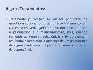 Alguns Tratamentos:

• Tratamento psicológico se destaca por tratar da
  questão emocional do usuário. Esse tratamento, em
  alguns casos, vem ligado a outros dois tipos que são
  o psiquiátrico e o medicamentoso, pois, quando
  somente as terapias psicológicas não apresentam
  resultado, é necessária a presença de um psiquiatra e
  de alguns medicamentos para auxiliarem na questão
  da dependência .
 
