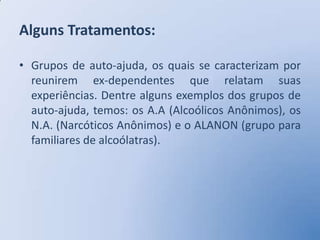 Alguns Tratamentos:

• Grupos de auto-ajuda, os quais se caracterizam por
  reunirem ex-dependentes que relatam suas
  experiências. Dentre alguns exemplos dos grupos de
  auto-ajuda, temos: os A.A (Alcoólicos Anônimos), os
  N.A. (Narcóticos Anônimos) e o ALANON (grupo para
  familiares de alcoólatras).
 