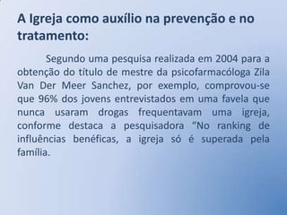 A Igreja como auxílio na prevenção e no
tratamento:
       Segundo uma pesquisa realizada em 2004 para a
obtenção do título de mestre da psicofarmacóloga Zila
Van Der Meer Sanchez, por exemplo, comprovou-se
que 96% dos jovens entrevistados em uma favela que
nunca usaram drogas frequentavam uma igreja,
conforme destaca a pesquisadora “No ranking de
influências benéficas, a igreja só é superada pela
família.
 