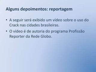 Alguns depoimentos: reportagem

• A seguir será exibido um vídeo sobre o uso do
  Crack nas cidades brasileiras.
• O vídeo é de autoria do programa Profissão
  Reporter da Rede Globo.
 