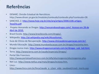 Referências
•   DENARC: Divisão Estadual de Narcóticos.
    http://www.dinarc.pr.gov.br/modules/conteudo/conteudo.php?conteudo=28.
•   SANCHEZ, Z. http://www.hoje.org.br/site/arq/artigos/20061106-artigos-
    TeseZila.pdf.
•    Projeto Vencendo as Drogas. http://vencendoasdrogas.com/. Acesso em 28 de
    Abril de 2010.
•   Brasil Escola. http://www.brasilescola.com/drogas/.
•   Wikipedia. http://pt.wikipedia.org/wiki/Alcoolismol.
•   Guia de Clínica de Recuperação. http://www.clinicasderecuperacao.com.br/.
•   Mundo Educação. http://www.mundoeducacao.com.br/drogas/maconha.htm.
•   Drogas nunca mais. http://www.drogasnuncamais.com.br/drogas_sub_lsd.html.
•   Terra. http://www.terra.com.br/saude/especiais/drogas/.
•   Portal São Francisco.
    http://www.portalsaofrancisco.com.br/alfa/alucinogenos/alucinogenos.php.
•   Net Luz. http://www.netluz.org/mais/drogas/ecstasy.htm.
•   Lincx -
    http://www.lincx.com.br/lincx/saude_a_z/por_vida_saudavel/crack_merla.asp.
 