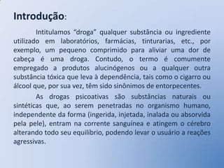 Introdução:
        Intitulamos “droga” qualquer substância ou ingrediente
utilizado em laboratórios, farmácias, tinturarias, etc., por
exemplo, um pequeno comprimido para aliviar uma dor de
cabeça é uma droga. Contudo, o termo é comumente
empregado a produtos alucinógenos ou a qualquer outra
substância tóxica que leva à dependência, tais como o cigarro ou
álcool que, por sua vez, têm sido sinônimos de entorpecentes.
        As drogas psicoativas são substâncias naturais ou
sintéticas que, ao serem penetradas no organismo humano,
independente da forma (ingerida, injetada, inalada ou absorvida
pela pele), entram na corrente sanguínea e atingem o cérebro
alterando todo seu equilíbrio, podendo levar o usuário a reações
agressivas.
 
